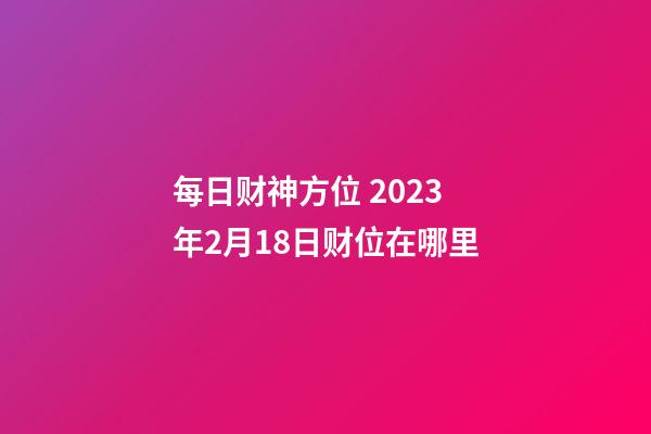 每日财神方位 2023年2月18日财位在哪里